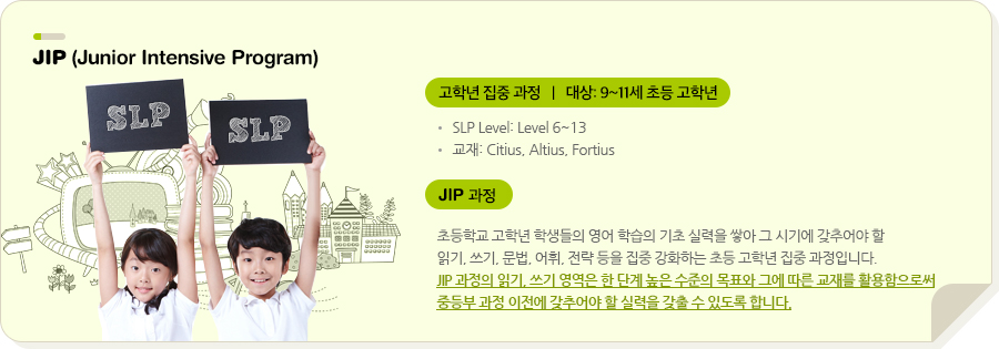 JIP (Junior Intensive Program) 고학년 집중 과정  |  대상 : 9~11세 초등 고학년 SLP Level: Level 6~9 교재: Step High  (SLP 자체 개발 교재) + Essential Reading JIP 과정 초등학교 고학년 학생들의 영어 학습의 기초 실력을 쌓아 그 시기에 갖추어야 할 읽기, 쓰기, 문법, 어휘, 전략 등을 집중 강화하는 초등 고학년 집중 과정입니다. JIP 과정의 읽기, 쓰기 영역은 한 단계 높은 수준의 목표와 그에 따른 교재를 활용함으로써 중등부 과정 이전에 갖추어야 할 실력을 갖출 수 있도록 합니다.