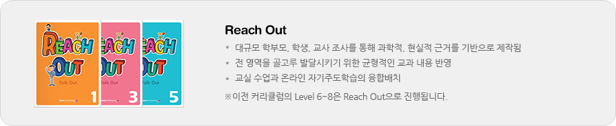 Reach Out / - 대규모 학부모, 학생, 교사 조사를 통해 과학적, 현실적 근거를 기반으로 제작됨, - 전 영역을 골고루 발달시키기 위한 균형적인 교과 내용 반영, - 교실 수업과 온라인 자기주도학습의 융합배치 / ※이전 커리큘럼의 Level 6~8은 Reach Out으로 진행됩니다.