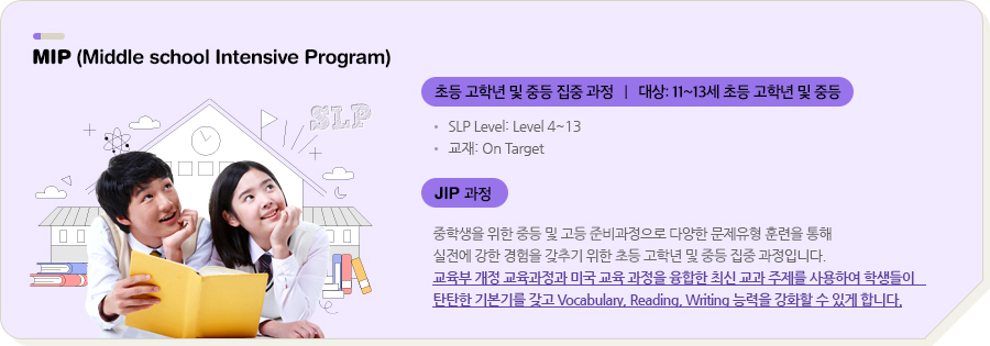 MIP (Middle school Intensive Program) 초등 고학년 및 중등 집중 과정 | 대상: 11~13세 초등 고학년 및 중등 SLP Level: Level 4~13 교재: On Target JIP 과정 중학생을 위한 중등 및 고등 준비과정으로 다양한 문제유형 훈련을 통해 실전에 강한 경험을 갖추기 위한 초등 고학년 및 중등 집중 과정입니다. 교육부 개정 교육과정과 미국 교육 과정을 융합한 최신 교과 주제를 사용하여 학생들이 탄탄한 기본기를 갖고 Vocabulary, Reading, Writing 능력을 강화할 수 있게 합니다.