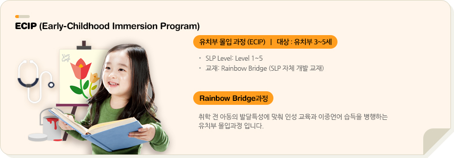 ECIP (Early-Childhood Immersion Program) 유치부 몰입 과정(Apple Juice) | 대상 : 5~7세 유치부 SLP Level: Level 1~1.5 교재: Rainbow Bridge SLP 자체 개발 교재) ECIP과정 취학 전 아동의 발달특성에 맞춰 인성 교육과 이중언어 습득을 병행하는 유치부 몰입과정 입니다.