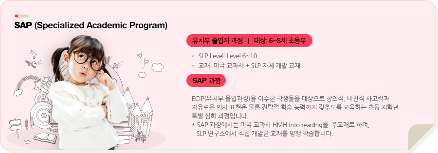 SAP (Specialized Academic Pro) 유치부 졸업자 과정   |   대상: 5~7세 유치부 SLP Level: Level 5~10 교재: 미국 교과서 + SLP 자체 개발 교재 SAP 과정 ECIP(유치부 몰입과정)을 이수한 학생들을 대상으로 창의적, 비판적 사고력과 자유로운 의사 표현은 물론 전략적 학습 능력까지 갖추도록 교육하는 초등 저학년 특별 심화 과정입니다. * SAP 과정의 1, 2학년은 미국 교과서 Wonders를, 3학년은 Houghton Mifflin Reading을 주교재로 활용하며, SLP 본사에서 직접 개발한 교재를 병행 학습합니다.