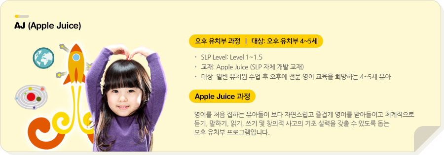ECIP (Early-Childhood Intensive Program) 오후 유치부 집중 과정(Apple Juice)   |   대상: 7세 유치부 SLP Level: Level 1~1.5 교재: Apple Juice (SLP 자체 개발 교재) 대상: 일반 유치원 수업 후 오후에 전문 영어 교육을 희망하는 7세 유아  Apple Juice 영어를 처음 접하는 유아들이 보다 자연스럽고 즐겁게 영어를 받아들이고 체계적으로 듣기, 말하기, 읽기, 쓰기 및 창의적 사고의 기초 실력을 갖출 수 있도록 돕는 유치부 오후반 프로그램입니다. 