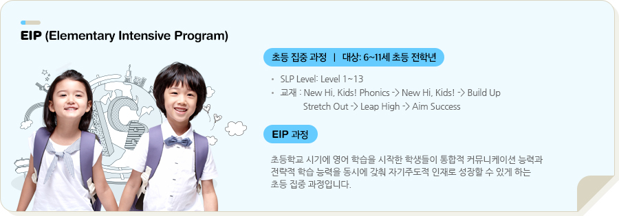 EIP (Elementary Intensive Program) 초등 집중 과정   |   대상: 8~13세 초등 전학년 SLP Level: Level 1~12 교재 : New Hi, Kids! → Reach Out → Leap High → Aim Success (전체 SLP 자체 개발 교재) EIP 과정 초등학교 시기에 영어 학습을 시작한 학생들이 통합적 커뮤니케이션 능력과 전략적 학습 능력을 동시에 갖춰 자기주도적 인재로 성장할 수 있게 하는 초등 집중 과정입니다.