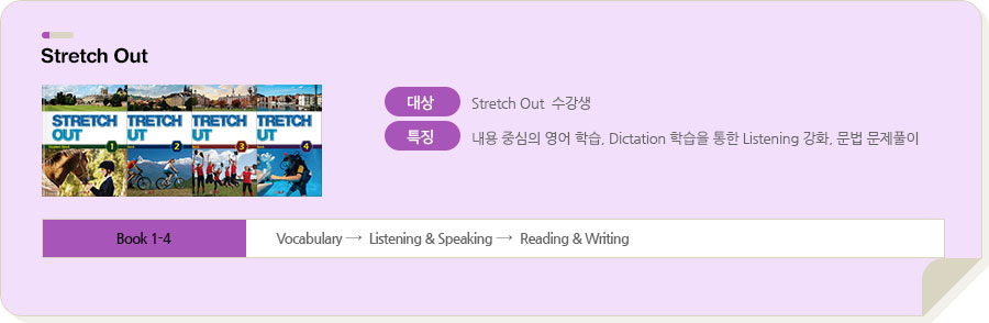 Stretch Out / 대상 : Stretch Out 수강생 / 특징 : 내용 중심의 영어 학습, Dictation 학습을 통한 Listening 강화, 문법 문제풀이 / Book 1-4 : Vocabulary → Speaking → Reading → Grammar