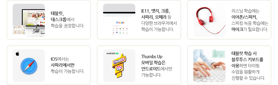 - 태블릿, 데스크톱에서 학습을 권장합니다.
- IE11, 엣지, 크롬, 사파리, 오페라 등 다양한 브라우저에서 학습이 가능합니다.
- 리스닝 학습에는 이어폰/스피커, 스피킹 녹음 학습에는 마이크가 필요합니다.
- IOS에서는 사파리에서만 학습이 가능합니다.
- Thumbs Up 모바일 학습은 안드로이드에서만 가능합니다.
- 태블릿 학습 시 블루투스 키보드를 이용하면 타이핑 수업을 원활하게 진행할 수 있습니다.