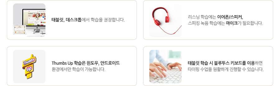 - 태블릿, 데스크톱에서 학습을 권장합니다.
- 리스닝 학습에는 이어폰/스피커, 스피킹 녹음 학습에는 마이크가 필요합니다.
- Thumbs Up 학습은 윈도우, 안드로이드 환경에서만 학습이 가능합니다.
- 태블릿 학습 시 블루투스 키보드를 이용하면 타이핑 수업을 원활하게 진행할 수 있습니다.
